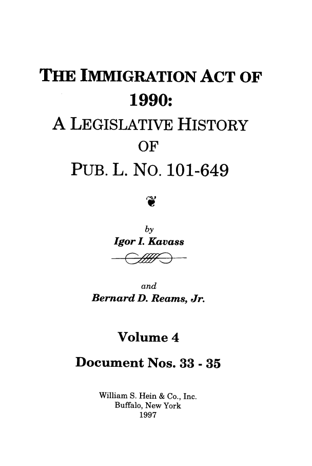 handle is hein.leghis/lhimact0004 and id is 1 raw text is: THE IMMIGRATION ACT OF
1990:
A LEGISLATIVE HISTORY
OF
PUB. L. No. 101-649

by
Igor L Kavass

and
Bernard D. Reams, Jr.

Volume 4
Document Nos. 33 - 35
William S. Hein & Co., Inc.
Buffalo, New York
1997


