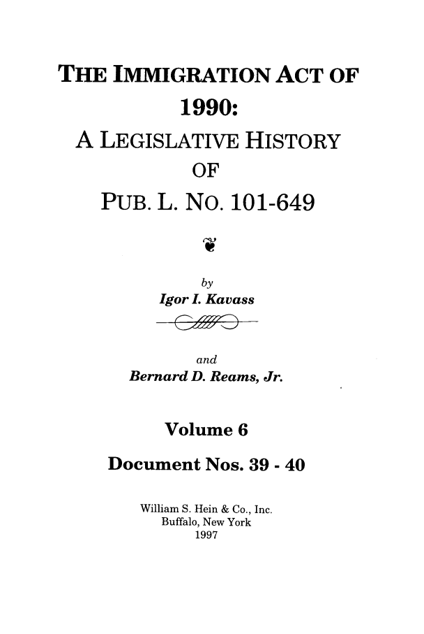 handle is hein.leghis/lhimact0006 and id is 1 raw text is: THE IMMIGRATION ACT OF
1990:
A LEGISLATIVE HISTORY
OF
PUB. L. No. 101-649
1W-

by
Igor L Kavass

and
Bernard D. Reams, Jr.

Volume 6
Document Nos. 39 - 40
William S. Hein & Co., Inc.
Buffalo, New York
1997


