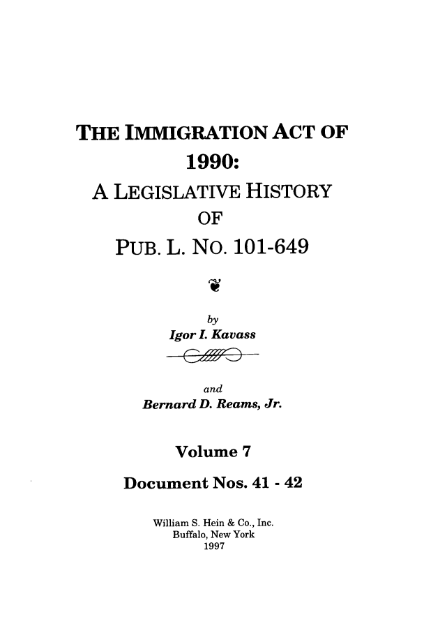 handle is hein.leghis/lhimact0007 and id is 1 raw text is: THE IMMIGRATION ACT OF
1990:
A LEGISLATIVE HISTORY
OF
PUB. L. No. 101-649

Igor L Kavass

and
Bernard D. Reams, Jr.

Volume 7
Document Nos. 41 - 42
William S. Hein & Co., Inc.
Buffalo, New York
1997


