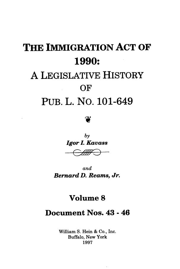 handle is hein.leghis/lhimact0008 and id is 1 raw text is: THE IMMIGRATION ACT OF
1990:
A LEGISLATIVE HISTORY
OF
PUB. L. No. 101-649

Igor L Kavass

and
Bernard D. Reams, Jr.

Volume 8
Document Nos. 43 - 46
William S. Hein & Co., Inc.
Buffalo, New York
1997


