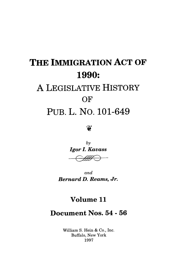 handle is hein.leghis/lhimact0011 and id is 1 raw text is: THE IMMIGRATION ACT OF
1990:
A LEGISLATIVE HISTORY
OF
PUB. L. No. 101-649

by
Igor I. Kavass

and
Bernard D. Reams, Jr.

Volume 11
Document Nos. 54 - 56
William S. Hein & Co., Inc.
Buffalo, New York
1997


