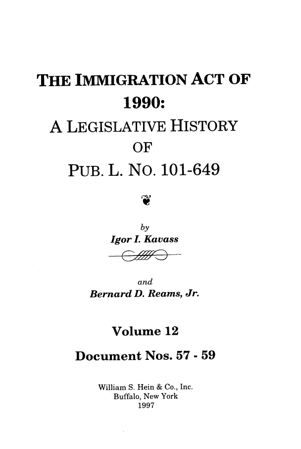 handle is hein.leghis/lhimact0012 and id is 1 raw text is: THE IMMIGRATION ACT OF
1990:
A LEGISLATIVE HISTORY
OF
PUB. L. No. 101-649
by
Igor . Kavass

and
Bernard D. Reams, Jr.

Volume 12
Document Nos. 57- 59
William S. Hein & Co., Inc.
Buffalo, New York
1997


