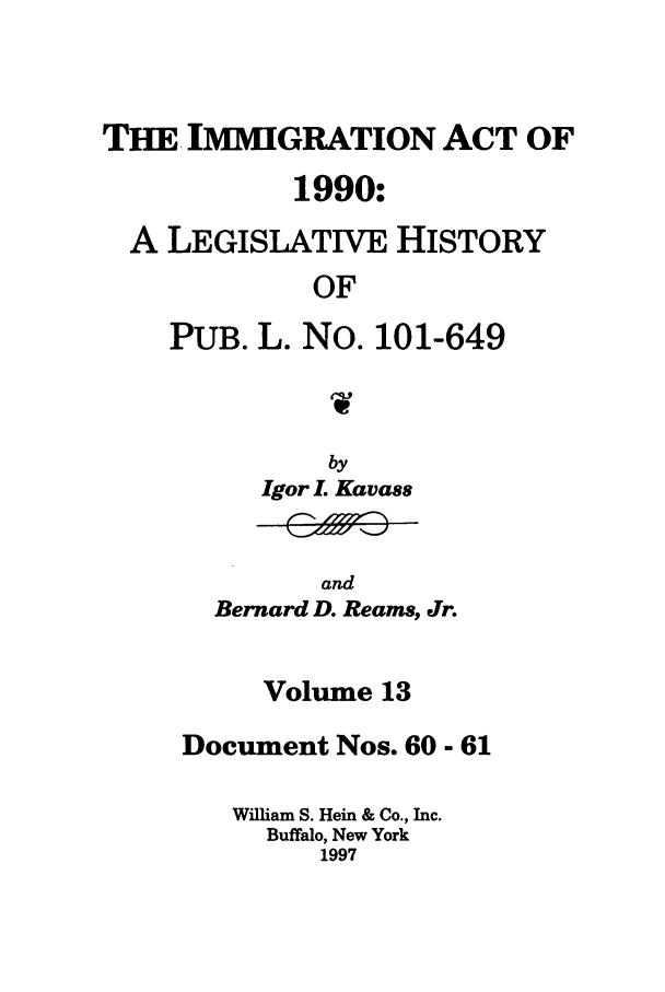 handle is hein.leghis/lhimact0013 and id is 1 raw text is: THE IMMIGRATION ACT OF
1990:
A LEGISLATIVE HISTORY
OF
PUB. L. No. 101-649

by
Igor L Kavass

and
Bernard D. Reams, Jr.

Volume 13
Document Nos. 60 - 61
William S. Hein & Co., Inc.
Buffalo, New York
1997


