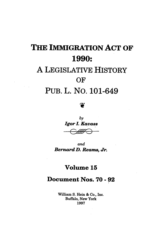 handle is hein.leghis/lhimact0015 and id is 1 raw text is: THE IMMIGRATION ACT OF
1990:
A LEGISLATIVE HISTORY
OF
PUB. L. No. 101-649

by
Igor L Kavass

and
Bernard D. Reams, Jr.

Volume 15
Document Nos. 70 - 92
William S. Hein & Co., Inc.
Buffalo, New York
1997


