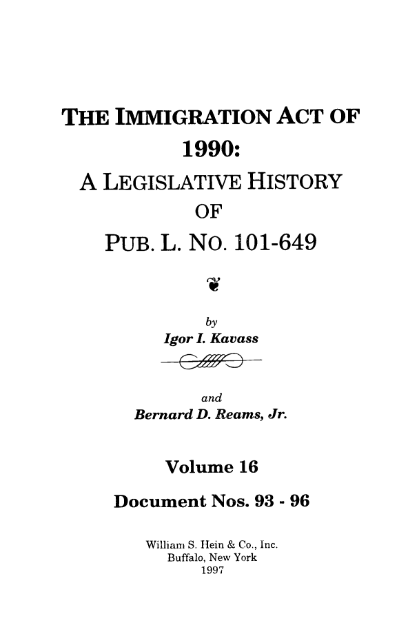 handle is hein.leghis/lhimact0016 and id is 1 raw text is: THE IMMIGRATION ACT OF
1990:
A LEGISLATIVE HISTORY
OF
PUB. L. No. 101-649

by
Igor L Kavass

and
Bernard D. Reams, Jr.

Volume 16
Document Nos. 93 - 96
William S. Hein & Co., Inc.
Buffalo, New York
1997


