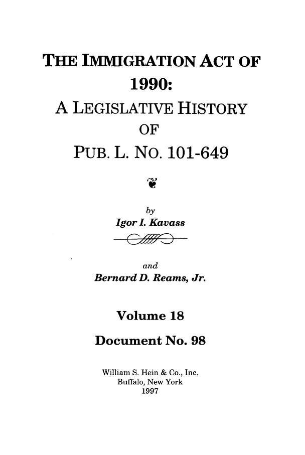 handle is hein.leghis/lhimact0018 and id is 1 raw text is: THE IMMIGRATION ACT OF
1990:
A LEGISLATIVE HISTORY
OF
PUB. L. No. 101-649

by
Igor L Kavass

and
Bernard D. Reams, Jr.

Volume 18
Document No. 98
William S. Hein & Co., Inc.
Buffalo, New York
1997


