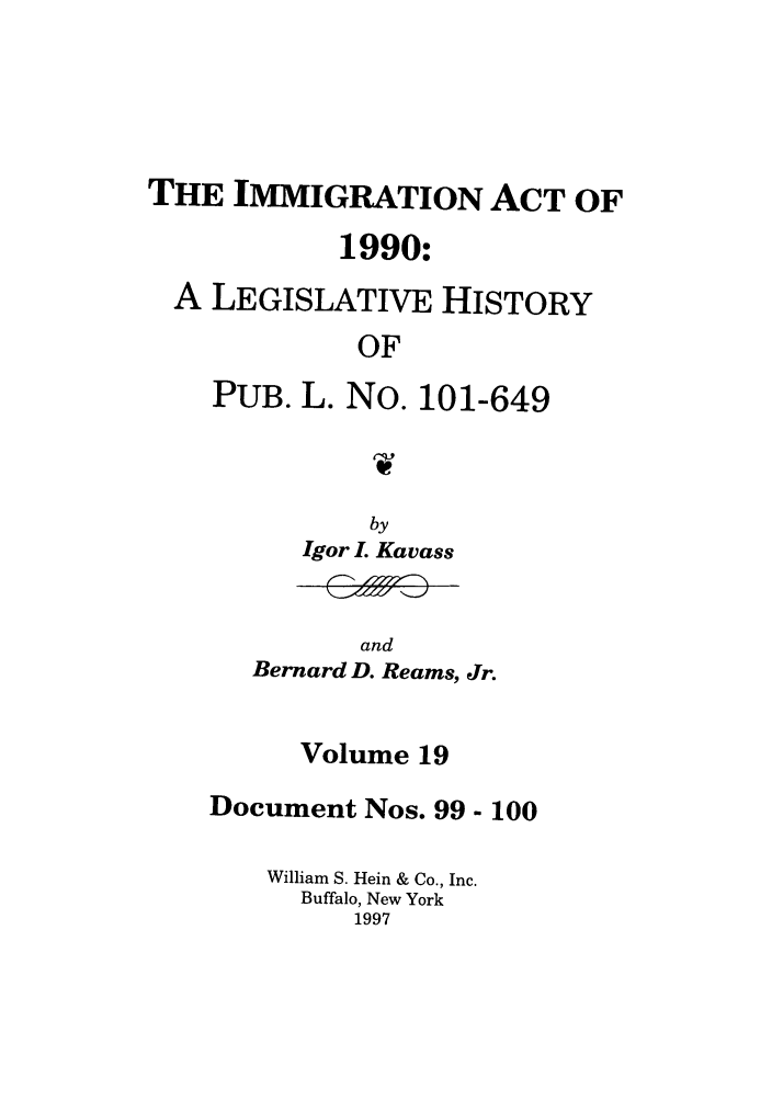 handle is hein.leghis/lhimact0019 and id is 1 raw text is: THE IMMIGRATION ACT OF
1990:
A LEGISLATIVE HISTORY
OF
PUB. L. No. 101-649
1W-

by
Igor I. Kavass

and
Bernard D. Reams, Jr.

Volume 19
Document Nos. 99- 100
William S. Hein & Co., Inc.
Buffalo, New York
1997


