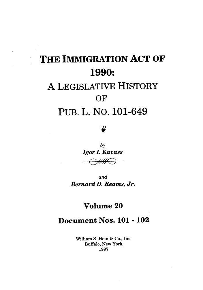 handle is hein.leghis/lhimact0020 and id is 1 raw text is: THE IMMIGRATION ACT OF
1990:
A LEGISLATIVE HISTORY
OF
PUB. L. No. 101-649

by
Igor L Kavass

and
Bernard D. Reams, Jr.

Volume 20
Document Nos. 101 - 102
William S. Hein & Co., Inc.
Buffalo, New York
1997


