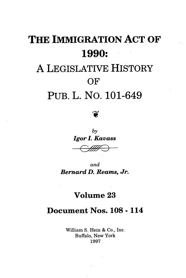 handle is hein.leghis/lhimact0023 and id is 1 raw text is: THE IMMIGRATION ACT OF
1990:
A LEGISLATIVE HISTORY
OF
PUB. L. No. 101-649

by
Igor L Kavass

and
Bernard D. Reams, Jr.

Volume 23
Document Nos. 108 - 114
William S. Hein & Co., Inc.
Buffalo, New York
1997


