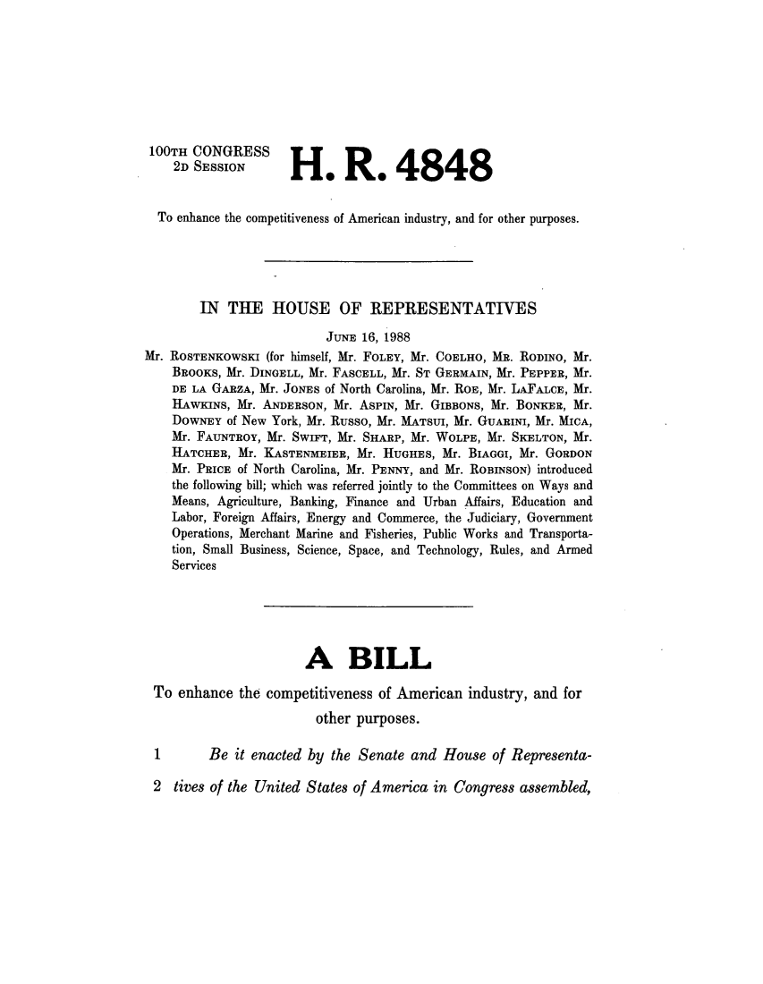 handle is hein.leghis/lhiomn0002 and id is 1 raw text is: ï»¿100TH CONGRESS
2D SESSION       He Re 4848
To enhance the competitiveness of American industry, and for other purposes.
IN THE HOUSE OF REPRESENTATIVES
JUNE 16, 1988
Mr. ROSTENKOWSKI (for himself, Mr. FOLEY, Mr. COELHO, MR. RODINO, Mr.
BROOKS, Mr. DINGELL, Mr. FASCELL, Mr. ST GERMAIN, Mr. PEPPER, Mr.
DE LA GARZA, Mr. JONES of North Carolina, Mr. ROE, Mr. LAFALCE, Mr.
HAWKINS, Mr. ANDERSON, Mr. ASPIN, Mr. GIBBONS, Mr. BoNKER, Mr.
DOWNEY of New York, Mr. Russo, Mr. MATSUI, Mr. GUARINI, Mr. MICA,
Mr. FAUNTROY, Mr. SWIFT, Mr. SHARP, Mr. WOLPE, Mr. SKELTON, Mr.
HATCHER, Mr. XASTENMEIER, Mr. HUGHES, Mr. BIAGGI, Mr. GORDON
Mr. PRICE of North Carolina, Mr. PENNY, and Mr. ROBINSON) introduced
the following bill; which was referred jointly to the Committees on Ways and
Means, Agriculture, Banking, Finance and Urban Affairs, Education and
Labor, Foreign Affairs, Energy and Commerce, the Judiciary, Government
Operations, Merchant Marine and Fisheries, Public Works and Transporta-
tion, Small Business, Science, Space, and Technology, Rules, and Armed
Services
A BILL
To enhance the competitiveness of American industry, and for
other purposes.
Be it enacted by the Senate and House of Representa-
2 tives of the United States of America in Congress assembled,


