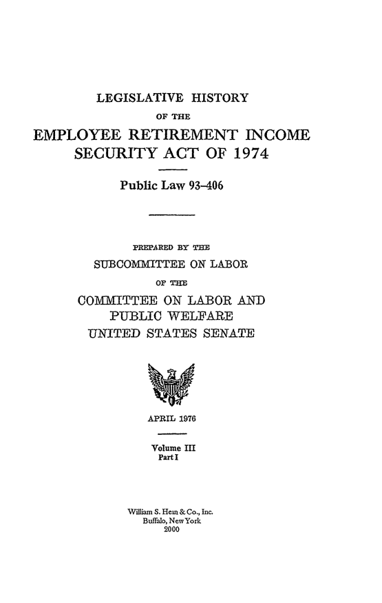 handle is hein.leghis/lhis0003 and id is 1 raw text is: LEGISLATIVE HISTORY

OF THE
EMPLOYEE RETIREMENT INCOME
SECURITY ACT OF 1974
Public Law 93-406
PREPARED BY THE
SUBCOMMITTEE ON LABOR
OF THE
C0OMITTEE ON LABOR AND
PUBLIC WELFARE
UNITED STATES SENATE

APRIL 1976
Volume III
Part I
William S. Hem & Co., Inc.
Buffalo, NewYork
2000


