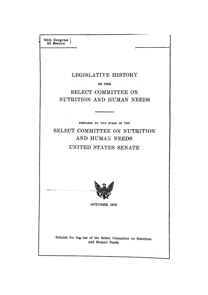 handle is hein.leghis/lhisnut0001 and id is 1 raw text is: Printed for the use of the Select Committee on Nutrition
and Human Needs

94th Congress
2d Session
LEGISLATIVE HISTORY
OF THE
SELECT COMMITTEE ON
NUTRITION AND HUMAN NEEDS
PREPARED BY THE STAFF OF THE
SELECT COMMITTEE ON NUTRITION
AND HUMAN NEEDS
UNITED STATES SENATE
OCTOBER 1976


