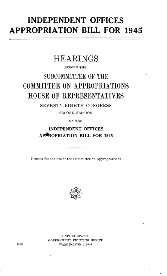 handle is hein.leghis/lhisoffapa0001 and id is 1 raw text is: INDEPENDENT OFFICES
APPROPRIATION BILL FOR 1945

HEARINGS
BEFORE THE
SUBCOMMITTEE OF THE
COMMITTEE ON APPROPRIATIONS
HOUSE OF REPRESENTATIVES
SEVENTY-EIGHTH CONGRESS
SECOND SESSION
ON THE
INDEPENDENT OFFICES
APPROPRIATION BILL FOR 1945

93072

Printed for the use of the Committee on Appropriations
UNITED STATES
GOVERNMENT PRINTING OFFICE
WASHINGTON : 1944


