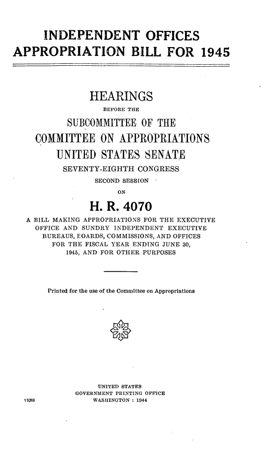 handle is hein.leghis/lhisoffapa0002 and id is 1 raw text is: INDEPENDENT OFFICES
APPROPRIATION BILL FOR 1945
HEARINGS
BEFORE THE
SUBCOMMITTEE OF THE
COMMITTEE ON APPROPRIATIONS
UNITED STATES SENATE
SEVENTY-EIGHTH CONGRESS
SECOND SESSION
ON
H. R. 4070
A BILL MAKING APPROPRIATIONS FOR THE EXECUTIVE
OFFICE AND SUNDRY INDEPENDENT EXECUTIVE
BUREAUS, EOARDS, COMMISSIONS, AND OFFICES
FOR THE FISCAL YEAR ENDING JUNE 30,
1945, AND FOR OTHER PURPOSES
Printed for the use of the Committee on Appropriations
*
UNITED STATES
GOVERNMENT PRINTING OFFICE
1'5269         WASHINGTON : 1944


