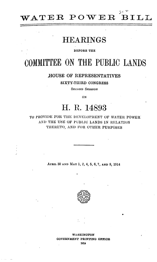 handle is hein.leghis/lhispacto0003 and id is 1 raw text is: WATER POWER BILL
HEARINGS
BEFORE THE
COMMITTEE ON THE PUBLIC LANDS
H-IOUSE OF REPRESENTATIVES
SIXTY-THIRD CONGRESS
SECOND SESSION
ON
H. Ft. 14893
TrO ,ROVIDE FOR Tille I)EVELOL'MENT OF WATER POWER
AND THE USE OF PUBLIC LANDS IN RELATION
TIIEiETorO, ANi) FOR OTHER PURPOSES
APRIL 30 AND MAY 1, 2, 4, 5, 6, 7, AND 8, 1914
S
WASHINGTON
GOVERNMENT PRINTING OFFIOIR
1914


