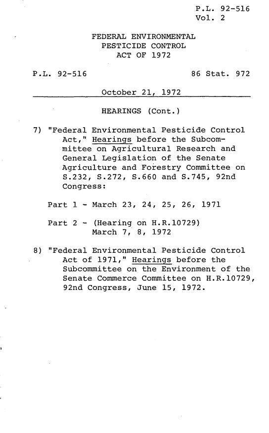 handle is hein.leghis/lhistcot0002 and id is 1 raw text is: P.L. 92-516
Vol. 2
FEDERAL ENVIRONMENTAL
PESTICIDE CONTROL
ACT OF 1972
P.L. 92-516                     86 Stat. 972
October 21, 1972
HEARINGS (Cont.)
7) Federal Environmental Pesticide Control
Act, Hearings before the Subcom-
mittee on Agricultural Research and
General Legislation of the Senate
Agriculture and Forestry Committee on
S.232, S.272, S.660 and S.745, 92nd
Congress:
Part 1 - March 23, 24, 25, 26, 1971
Part 2 - (Hearing on H.R.10729)
March 7, 8, 1972
8) Federal Environmental Pesticide Control
Act of 1971, Hearings before the
Subcommittee on the Environment of the
Senate Commerce Committee on H.R.10729,
92nd Congress, June 15, 1972.


