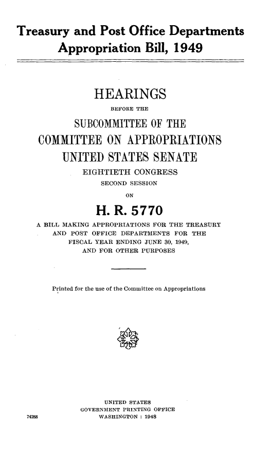 handle is hein.leghis/lhitpostf0002 and id is 1 raw text is: Treasury and Post Office Departments
Appropriation Bill, 1949
HEARINGS
BEFORE THE
SUBCOMMITTEE OF THE
COMMITTEE ON APPROPRIATIONS
UNITED STATES SENATE
EIGHTIETH CONGRESS
SECOND SESSION
ON
H. R. 5770
A BILL MAKING APPROPRIATIONS FOR THE TREASURY
AND POST OFFICE DEPARTMENTS FOR THE
FISCAL YEAR ENDING JUNE 30, 1949,
AND FOR OTHER PURPOSES

74288

Printed for the use of the Committee on Appropriations
,0
UNITED STATES
GOVERNMENT PRINTING OFFICE
WASHINGTON : 1948


