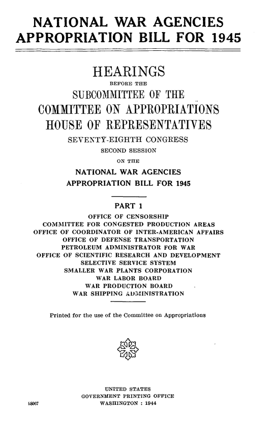 handle is hein.leghis/lhiwaies0001 and id is 1 raw text is: NATIONAL WAR AGENCIES
APPROPRIATION BILL FOR 1945
HEARINGS
BEFORE THE
SUBCOMMITTEE OF THE
COMMITTEE ON APPROPRIATIONS
HOUSE OF REPRESENTATIYES
SEVENTY-EIGHTH CONGRESS
SECOND SESSION
ON THE
NATIONAL WAR AGENCIES
APPROPRIATION BILL FOR 1945
PART 1
OFFICE OF CENSORSHIP
COMMITTEE FOR CONGESTED PRODUCTION AREAS
OFFICE OF COORDINATOR OF INTER-AMERICAN AFFAIRS
OFFICE OF DEFENSE TRANSPORTATION
PETROLEUM ADMINISTRATOR FOR WAR
OFFICE OF SCIENTIFIC RESEARCH AND DEVELOPMENT
SELECTIVE SERVICE SYSTEM
SMALLER WAR PLANTS CORPORATION
WAR LABOR BOARD
WAR PRODUCTION BOARD
WAR SHIPPING ADMINISTRATION
Printed for the use of the Committee on Appropriations
UNITED STATES
GOVERNMENT PRINTING OFFICE
8067            WASHINGTON : 1944


