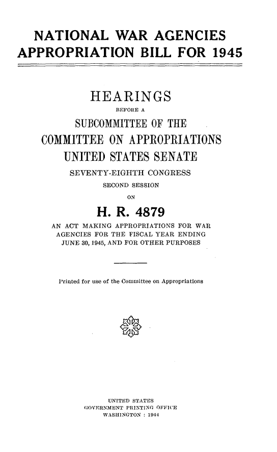 handle is hein.leghis/lhiwaies0002 and id is 1 raw text is: NATIONAL WAR AGENCIES
APPROPRIATION BILL FOR 1945

HEARINGS
BEFORE A
SUBCOMMITTEE OF THE
COMMITTEE ON APPROPRIATIONS
UNITED STATES SENATE
SEVENTY-EIGHTH CONGRESS
SECOND SESSION
ON
H. R. 4879
AN ACT MAKING APPROPRIATIONS FOR WAR
AGENCIES FOR THE FISCAL YEAR ENDING
JUNE 30, 1945, AND FOR OTHER PURPOSES

Printed for use of the Committee on Appropriations
0
UNITED STATES
GOVERNMENT PRINTING OFFICE
WASHINGTON : 1944


