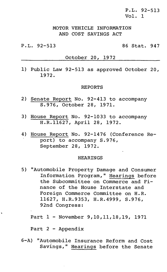 handle is hein.leghis/lhmotovin0001 and id is 1 raw text is: ï»¿P.L. 92-513
Vol. 1
MOTOR VEHICLE INFORMATION
AND COST SAVINGS ACT
P.L. 92-513                     86 Stat. 947
October 20, 1972
1) Public Law 92-513 as approved October 20,
1972.
REPORTS
2) Senate Report No. 92-413 to accompany
S.976, October 28, 1971.
3) House Report No. 92-1033 to accompany
H.R.11627, April 28, 1972.
4) House Report No. 92-1476 (Conference Re-
port) to accompany S.976,
September 28, 1972.
HEARINGS
5) Automobile Property Damage and Consumer
Information Program, Hearings before
the Subcommittee on Commerce and Fi-
nance of the House Interstate and
Foreign Commerce Committee on H.R.
11627, H.R.9353, H.R.4999, S.976,
92nd Congress:
Part 1 - November 9,10,11,18,19, 1971
Part 2 - Appendix
6-A) Automobile Insurance Reform and Cost
Savings, Hearings before the Senate


