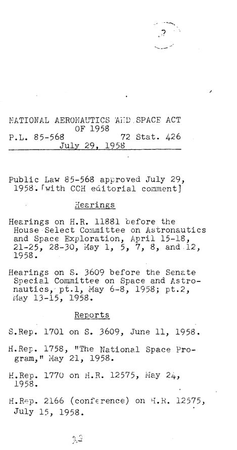 handle is hein.leghis/lhnasa0001 and id is 1 raw text is: 


I?


NATIONAL AERONAUTICS AED  SPACE ACT
             OF 1958
P.L. 85-568           72  Stat. 426
          July 29, 1958



Public Law 85-568 approved July 29,
1958.  Fwith CCH editorial cormient1

             Hearings

Hearings on H.R. 11881 before  the
House  Select Commuittee on Astronautics
and  Space Exploration, April 15-18,
21-25,  28-30, May 1, 5, 7, 8, and.12,
1958.

Hearings on S. 3609 before the Senate
Special  Committee on Space and Astro-
nautics,. pt.1, -May 6-8, 1958; pt.2,
M-ay 13-15, 195.8.

             Reports

S.Rep. 1701 on S. 3609, June 11, 1958.

H.Rep. 1758, The National  Space Pro-
gram,  May 21, 1958.

H.Rep. 1770 on H.R. 12575, Hay  24,
1958.

H.R-p. 2166  (conference) on i.H. 12575,
July  15, 1958.


