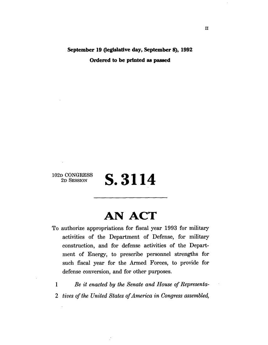 handle is hein.leghis/lhndaa0007 and id is 1 raw text is: H

September 19 (legislative day, September 8), 1992
Ordered to be printed as passed

102D CONGRESS
2D SESSION

S*3114

AN ACT
To authorize appropriations for fiscal year 1993 for military
activities of the Department of Defense, for military
construction, and for defense activities of the Depart-
ment of Energy, to prescribe personnel strengths for
such fiscal year for the Armed Forces, to provide for
defense conversion, and for other purposes.

1

Be it enacted by the Senate and House of Representa-

2 tives of the United States ofAmerica in Congress assembled,


