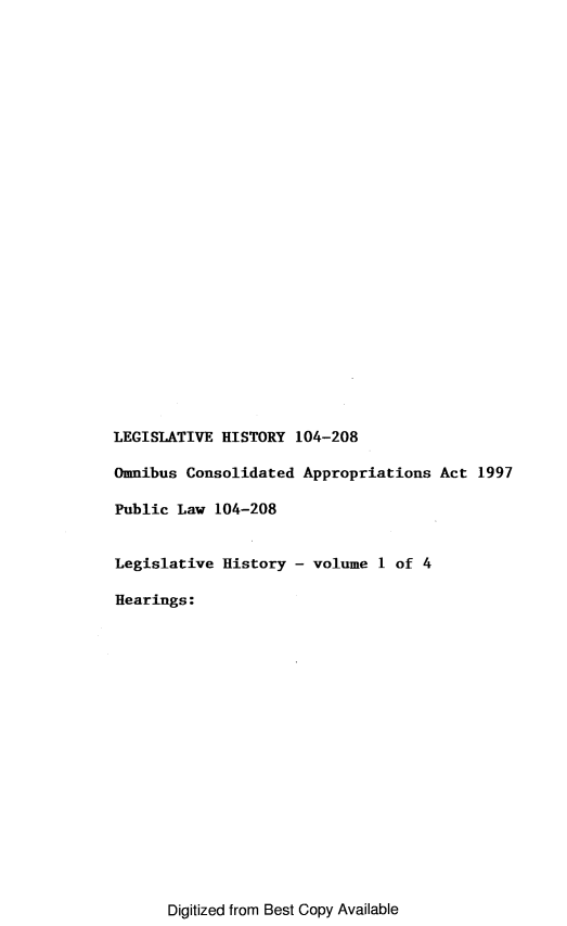 handle is hein.leghis/lhomnic0001 and id is 1 raw text is: LEGISLATIVE HISTORY 104-208
Omnibus Consolidated Appropriations Act 1997
Public Law 104-208
Legislative History - volume 1 of 4
Hearings:

Digitized from Best Copy Available


