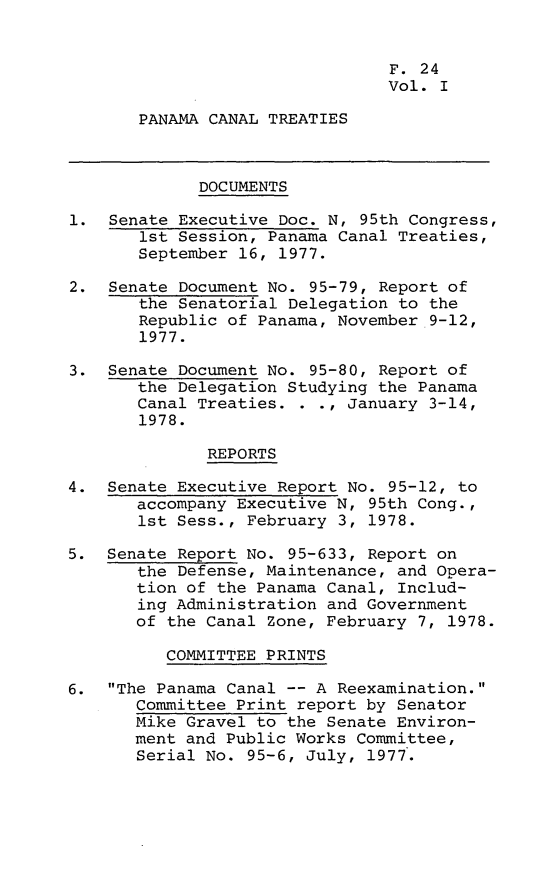 handle is hein.leghis/lhpct0001 and id is 1 raw text is: 


                                F. 24
                                Vol. I

       PANAMA CANAL TREATIES



             DOCUMENTS

1. Senate Executive Doc. N, 95th Congress,
       1st Session, Panama Canal Treaties,
       September 16, 1977.

2. Senate Document No. 95-79, Report of
       the Senatorial Delegation to the
       Republic of Panama, November 9-12,
       1977.

3. Senate Document No. 95-80, Report of
       the Delegation Studying the Panama
       Canal Treaties. . ., January 3-14,
       1978.

              REPORTS

4. Senate Executive Report No. 95-12, to
       accompany Executive N, 95th Cong.,
       1st Sess., February 3, 1978.

5. Senate Report No. 95-633, Report on
       the Defense, Maintenance, and Opera-
       tion of the Panama Canal, Includ-
       ing Administration and Government
       of the Canal Zone, February 7, 1978.

          COMMITTEE PRINTS

6. The Panama Canal -- A Reexamination.
       Committee Print report by Senator
       Mike Gravel to the Senate Environ-
       ment and Public Works Committee,
       Serial No. 95-6, July, 1977.


