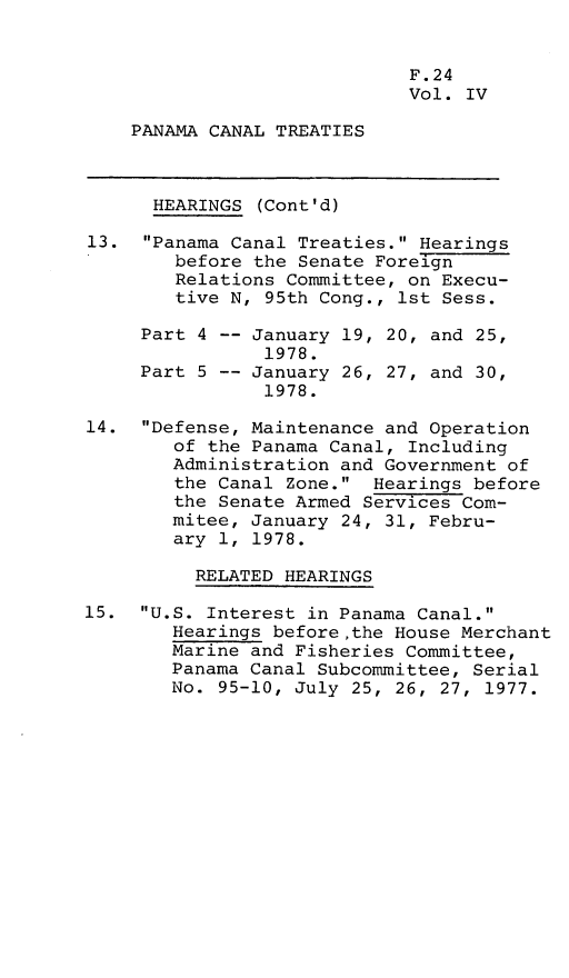 handle is hein.leghis/lhpct0004 and id is 1 raw text is: 


                             F.24
                             Vol. IV

    PANAMA CANAL TREATIES



      HEARINGS (Cont'd)

13. Panama Canal Treaties. Hearings
        before the Senate Foreign
        Relations Committee, on Execu-
        tive N, 95th Cong., 1st Sess.

     Part 4 -- January 19, 20, and 25,
                1978.
     Part 5 -- January 26, 27, and 30,
                1978.

14. Defense, Maintenance and Operation
        of the Panama Canal, Including
        Administration and Government of
        the Canal Zone. Hearings before
        the Senate Armed Services Com-
        mitee, January 24, 31, Febru-
        ary 1, 1978.

          RELATED HEARINGS

15. U.S. Interest in Panama Canal.
        Hearings before,the House Merchant
        Marine and Fisheries Committee,
        Panama Canal Subcommittee, Serial
        No. 95-10, July 25, 26, 27, 1977.



