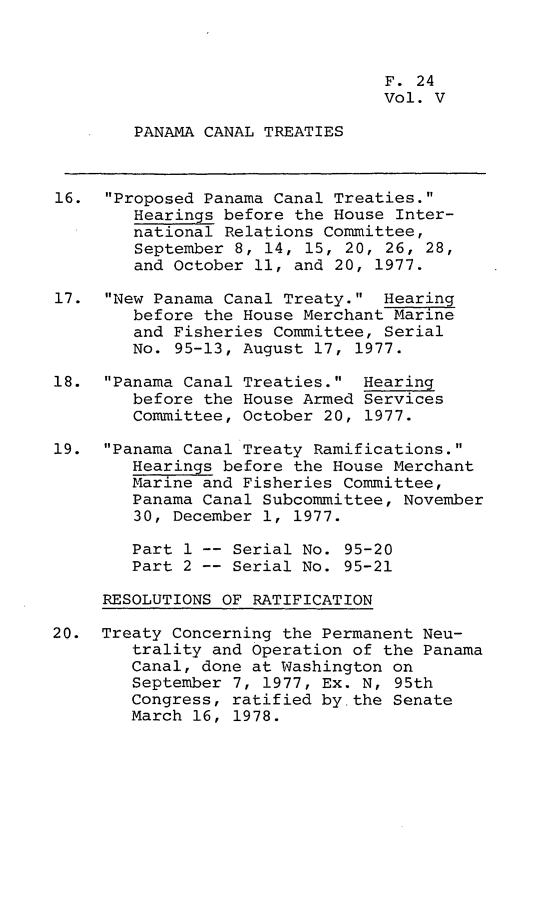 handle is hein.leghis/lhpct0005 and id is 1 raw text is: 



                                 F. 24
                                 Vol. V

        PANAMA CANAL TREATIES



16. Proposed Panama Canal Treaties.
        Hearings before the House Inter-
        national Relations Committee,
        September 8, 14, 15, 20, 26, 28,
        and October 11, and 20, 1977.

17. New Panama Canal Treaty. Hearing
        before the House Merchant Marine
        and Fisheries Committee, Serial
        No. 95-13, August 17, 1977.

18. Panama Canal Treaties. Hearing
        before the House Armed Services
        Committee, October 20, 1977.

19. Panama Canal Treaty Ramifications.
        Hearings before the House Merchant
        Marine and Fisheries Committee,
        Panama Canal Subcommittee, November
        30, December 1, 1977.

        Part 1 -- Serial No. 95-20
        Part 2 -- Serial No. 95-21

     RESOLUTIONS OF RATIFICATION

20. Treaty Concerning the Permanent Neu-
        trality and Operation of the Panama
        Canal, done at Washington on
        September 7, 1977, Ex. N, 95th
        Congress, ratified by the Senate
        March 16, 1978.



