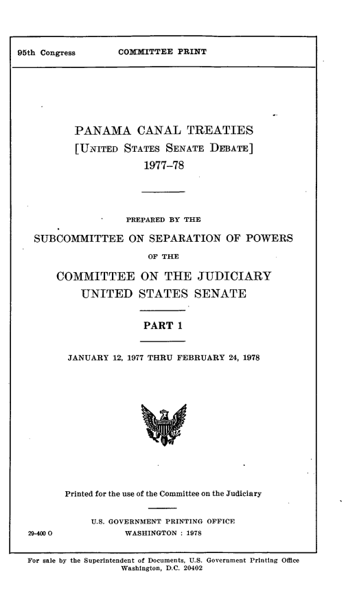 handle is hein.leghis/lhpct0008 and id is 1 raw text is: 




COMMITTEE PRINT


        PANAMA CANAL TREATIES

        [UNITED STATES SENATE DEBATE]

                     1977-78





                  PREPARED BY THE

 SUBCOMMITTEE ON SEPARATION OF POWERS

                      OF THE

     COMMITTEE ON THE JUDICIARY

          UNITED STATES SENATE


                     PART 1


       JANUARY 12, 1977 THRU FEBRUARY 24, 1978















       Printed for the use of the Committee on the Judiciary


           U.S. GOVERNMENT PRINTING OFFICE
29-4000           WASHINGTON : 1978


For sale by the Superintendent of Documents, U.S. Government Printing Office
                 Washington, D.C. 20402


95th Congress


