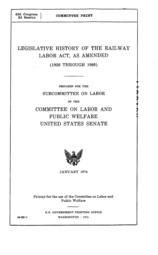 handle is hein.leghis/lhrla0001 and id is 1 raw text is: 


93d Congress    COMMITTEE PRINT
2d Session







LEGISLATIVE HISTORY OF THE RAILWAY

         LABOR   ACT, AS  AMENDED

             (192.6 THROUGH 1966)




                 PREPARED FOR THE

           SUBCOMMITTEE   ON LABOR

                    OF THE

        COMMITTEE ON LABOR AND

             PUBLIC   WELFARE

          UNITED   STATES   SENATE












                 JANUARY 1974


54-929 0


Printed for the use of the Committee on Labor and
           Public Welfare


    U.S. GOVERNMENT PRINTING OFFICE
          WASHINGTON : 1974



