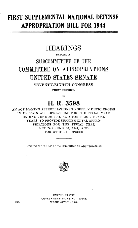handle is hein.leghis/lhsunatda0002 and id is 1 raw text is: FIRST SUPPLEMENTAL NATIONAL DEFENSE
APPROPRIATION BILL FOR 1944
HEARINGS
BEFORE A
SUBCOMMITTEE OF THE
COMMITTEE ON APPROPRIATIONS
UNITED STATES SENATE
SEVENTY-EIGHTI CONGRESS
FIRST SESSION
ON
H. R. 3598
AN ACT MAKING APPROPRIATIONS TO SUPPLY DEFICIENCIES
IN CERTAIN APPROPRIATIONS FOR THE FISCAL YEAR
ENDING JUNE 30, 1944, AND FOR PRIOR FISCAL
YEARS, TO PROVIDE SUPPLEMENTAL APPRO-
PRIATIONS FOR THE FISCAL YEAR
ENDING JUNE 30, 1944, AND
FOR OTHER PURPOSES
Printed foi- the nse of the Committee on Appropriations
*
UNITED STATES
GOVERNMENT PRINTING OFFICE
mI,94           WASHINGTON  : 194;3


