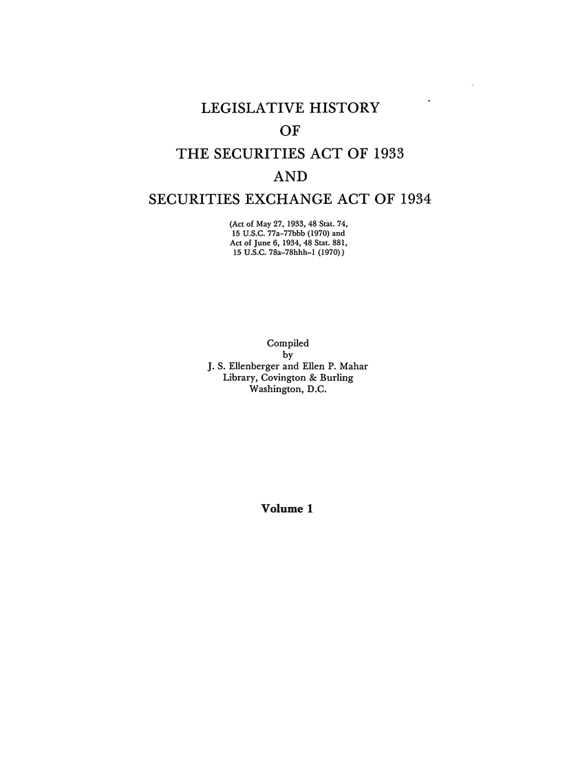 handle is hein.leghis/lhsv0001 and id is 1 raw text is: LEGISLATIVE HISTORY
OF
THE SECURITIES ACT OF 1933
AND
SECURITIES EXCHANGE ACT OF 1934
(Act of May 27, 1933, 48 Stat. 74,
15 U.S.C. 77a-77bbb (1970) and
Act of June 6, 1934, 48 Stat. 881,
15 U.S.C. 78a-78hhh-I (1970))
Compiled
by
J. S. Ellenberger and Ellen P. Mahar
Library, Covington & Burling
Washington, D.C.

Volume 1


