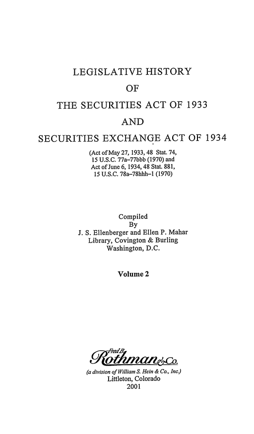 handle is hein.leghis/lhsv0002 and id is 1 raw text is: LEGISLATIVE HISTORY

OF
THE SECURITIES ACT OF 1933
AND
SECURITIES EXCHANGE ACT OF 1934

(Act of May 27, 1933, 48 Stat. 74,
15 U.S.C. 77a-77bbb (1970) and
Act of June 6, 1934, 48 Stat. 881,
15 U.S.C. 78a-78hhh-1 (1970)
Compiled
By
J. S. Ellenberger and Ellen P. Mahar
Library, Covington & Burling
Washington, D.C.
Volume 2
(a division of William S. Hein & Co., Inc.)
Littleton, Colorado
2001


