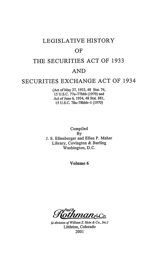 handle is hein.leghis/lhsv0006 and id is 1 raw text is: LEGISLATIVE HISTORY
OF
THE SECURITIES ACT OF 1933
AND
SECURITIES EXCHANGE ACT OF 1934
(Act of May 27, 1933, 48 Stat. 74,
15 U.S.C. 77a-77bbb (1970) and
Act of June 6, 1934, 48 Stat. 881,
15 U.S.C. 78a-78hhh-1 (1970)
Compiled
By
J. S. Ellenberger and Ellen P. Mahar
Library, Covington & Burling
Washington, D.C.
Volume 6
(a division of William S. Hein & Co., Inc.)
Littleton, Colorado
2001


