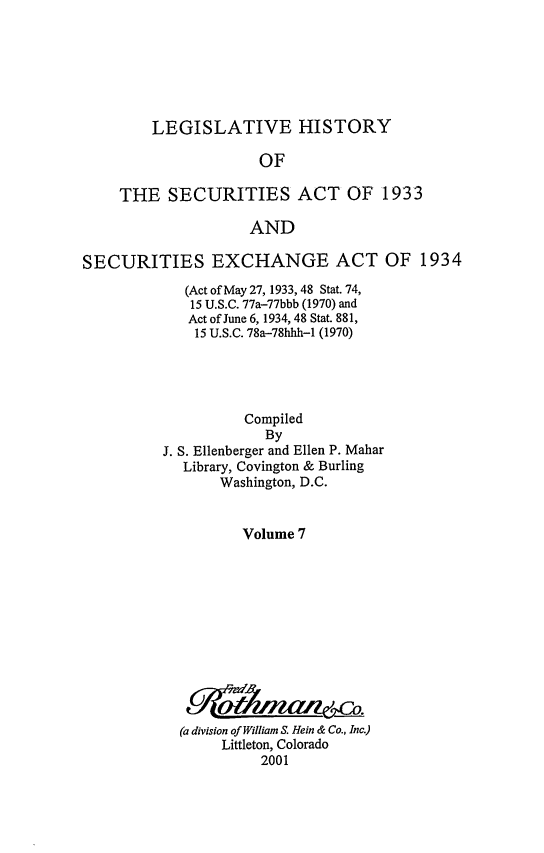 handle is hein.leghis/lhsv0007 and id is 1 raw text is: LEGISLATIVE HISTORY
OF
THE SECURITIES ACT OF 1933
AND
SECURITIES EXCHANGE ACT OF 1934
(Act of May 27, 1933, 48 Stat. 74,
15 U.S.C. 77a-77bbb (1970) and
Act of June 6, 1934, 48 Stat. 881,
15 U.S.C. 78a-78hhh-1 (1970)
Compiled
By
J. S. Ellenberger and Ellen P. Mahar
Library, Covington & Burling
Washington, D.C.
Volume 7
(a division of William S. Hein & Co., Inc.)
Littleton, Colorado
2001


