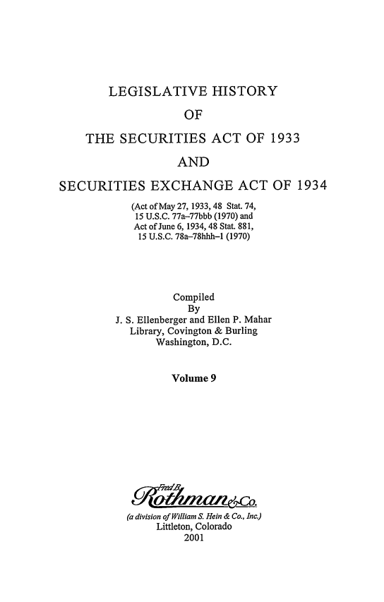 handle is hein.leghis/lhsv0009 and id is 1 raw text is: LEGISLATIVE HISTORY
OF
THE SECURITIES ACT OF 1933
AND

SECURITIES EXCHANGE ACT OF 1934
(Act of May 27, 1933, 48 Stat. 74,
15 U.S.C. 77a-77bbb (1970) and
Act of June 6, 1934, 48 Stat. 881,
15 U.S.C. 78a-78hhh-1 (1970)
Compiled
By
J. S. Ellenberger and Ellen P. Mahar
Library, Covington & Burling
Washington, D.C.
Volume 9
(a division of William S. Hein & Co., Inc.)
Littleton, Colorado
2001



