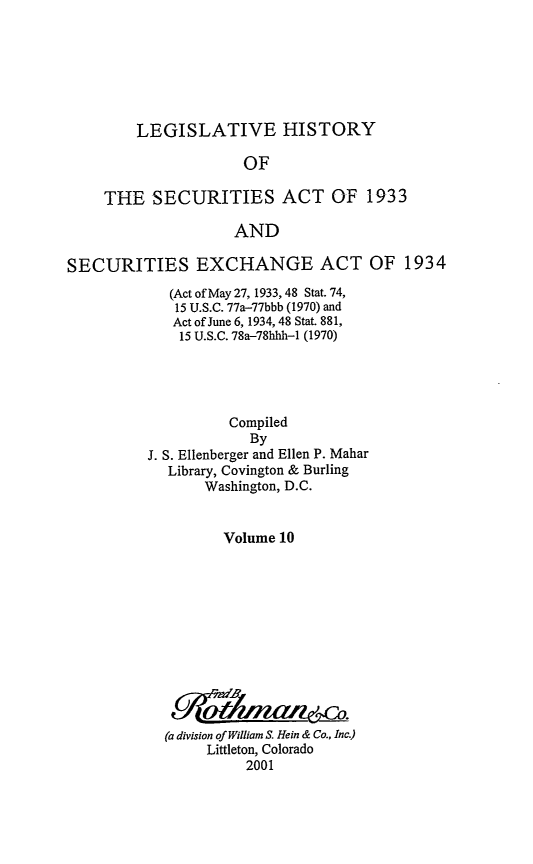handle is hein.leghis/lhsv0010 and id is 1 raw text is: LEGISLATIVE HISTORY
OF
THE SECURITIES ACT OF 1933
AND

SECURITIES EXCHANGE ACT OF 1934
(Act of May 27, 1933, 48 Stat. 74,
15 U.S.C. 77a-77bbb (1970) and
Act of June 6, 1934, 48 Stat. 881,
15 U.S.C. 78a-78hhh-1 (1970)
Compiled
By
J. S. Ellenberger and Ellen P. Mahar
Library, Covington & Burling
Washington, D.C.
Volume 10
(a division of William S. Hein & Co., Inc.)
Littleton, Colorado
2001


