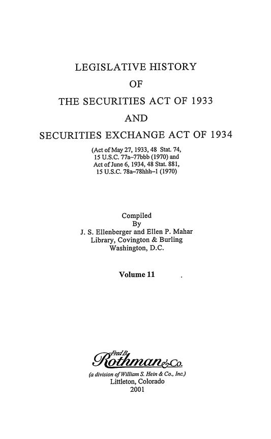 handle is hein.leghis/lhsv0011 and id is 1 raw text is: LEGISLATIVE HISTORY

OF
THE SECURITIES ACT OF 1933
AND
SECURITIES EXCHANGE ACT OF 1934

(Act of May 27, 1933, 48 Stat. 74,
15 U.S.C. 77a-77bbb (1970) and
Act of June 6, 1934, 48 Stat. 881,
15 U.S.C. 78a-78hhh-1 (1970)
Compiled
By
J. S. Ellenberger and Ellen P. Mahar
Library, Covington & Burling
Washington, D.C.
Volume 11
(a division of William S. Hein & Co., Inc.)
Littleton, Colorado
2001


