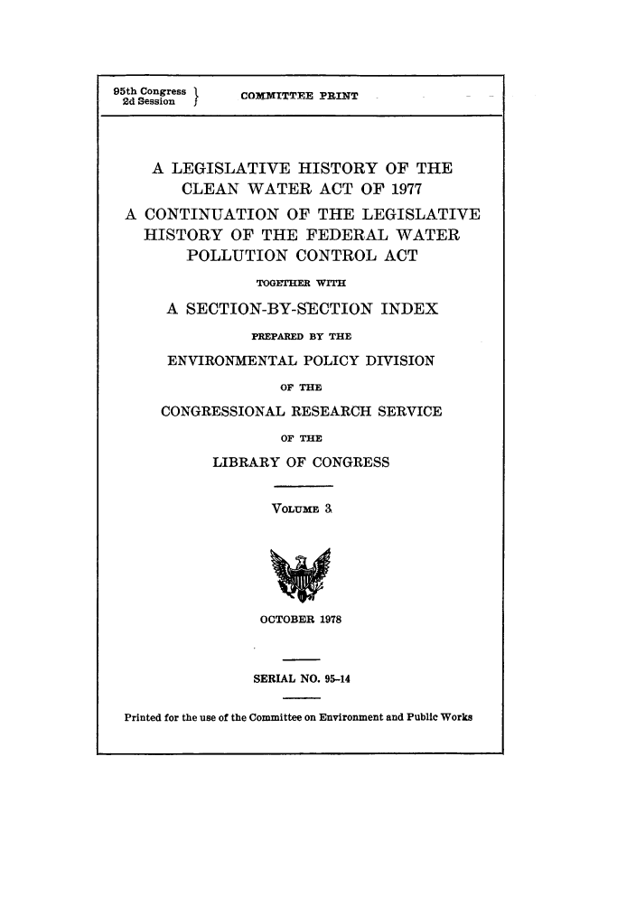 handle is hein.leghis/lhwatpa0014 and id is 1 raw text is: 95th Congress    COMMITTEE PRINTT
2d Session  ;
A LEGISLATIVE HISTORY OF THE
CLEAN WATER ACT OF 1977
A CONTINUATION OF THE LEGISLATIVE
HISTORY OF THE FEDERAL WATER
POLLUTION CONTROL ACT
TOGETHER WITH
A SECTION-BY-SECTION INDEX
PREPARED BY THE
ENVIRONMENTAL POLICY DIVISION
OF THE
CONGRESSIONAL RESEARCH SERVICE
OF THE
LIBRARY OF CONGRESS
VOLUME a
OCTOBER 1978
SERIAL NO. 95-14
Printed for the use of the Committee on Environment and Public Works


