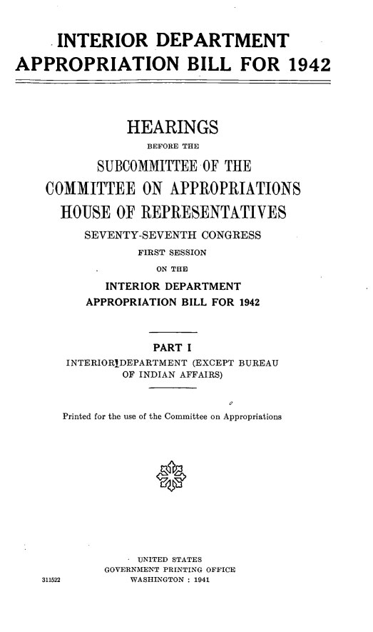 handle is hein.leghis/libillapb0001 and id is 1 raw text is: . INTERIOR DEPARTMENT
APPROPRIATION BILL FOR 1942
HEARINGS
BEFORE THE
SUBCOMMITTEE OF THE
COMMITTEE ON APPROPRIATIONS
HOUSE OF REPRESENTATIVES
SEVENTY-SEVENTH CONGRESS
FIRST SESSION
ON THE
INTERIOR DEPARTMENT
APPROPRIATION BILL FOR 1942
PART I
INTERIORIDEPARTMENT (EXCEPT BUREAU
OF INDIAN AFFAIRS)
0
Printed for the use of the Committee on Appropriations
0
UNITED STATES
GOVERNMENT PRINTING OFFICE
311522      WASHINGTON : 1941



