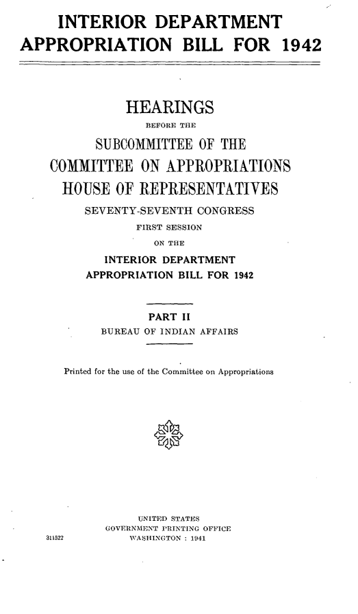 handle is hein.leghis/libillapb0002 and id is 1 raw text is: INTERIOR DEPARTMENT
APPROPRIATION BILL FOR 1942
HEARINGS
BEFORE TIlE
SUBCOMMITTEE OF THE
COMMITTEE ON APPROPRIATIONS
HOUSE OF REPRESENTATIVES
SEVENTY-SEVENTH CONGRESS
FIRST SESSION
ON THE
INTERIOR DEPARTMENT
APPROPRIATION BILL FOR 1942
PART II
BUREAU OF INDIAN AFFAIRS
Printed for the use of the Committee on Appropriations
0
UNITED STATES
GOVERNMENT PRINTING OFFICE
311522      WASHINGTON : 1941


