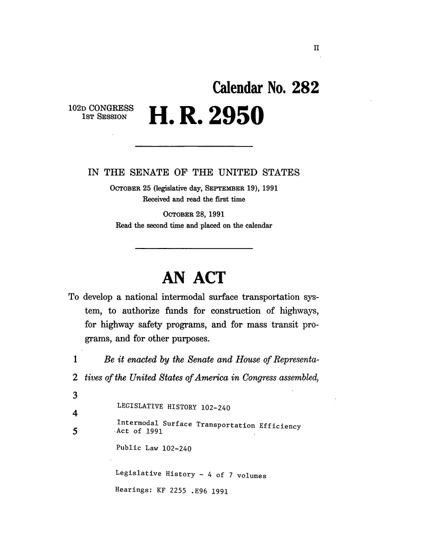 handle is hein.leghis/lintefw0004 and id is 1 raw text is: ï»¿II

Calendar No. 282
102D CONGRESS
1ST SESSION     HenRe 2950
IN THE SENATE OF THE UNITED STATES
OCTOBER 25 (legislative day, SEPTEMBER 19), 1991
Received and read the first time
OCTOBER 28, 1991
Read the second time and placed on the calendar
AN ACT
To develop a national intermodal surface transportation sys-
tem, to authorize funds for construction of highways,
for highway safety programs, and for mass transit pro-
grams, and for other purposes.
1      Be it enacted by the Senate and House of Representa-
2 tives of the United States ofAmerica in Congress assembled,
3
4          LEGISLATIVE HISTORY 102-240
Intermodal Surface Transportation Efficiency
5         -Act of 1991
Public Law 102-240
Legislative History - 4 of 7 volumes

Hearings: KF 2255 .E96 1991


