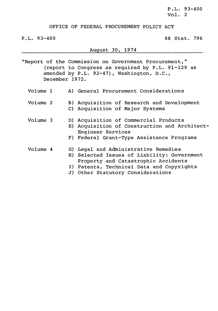 handle is hein.leghis/lioryofp0002 and id is 1 raw text is: ï»¿P.L. 93-400
Vol. 2
OFFICE OF FEDERAL PROCUREMENT POLICY ACT

P.L. 93-400

88 Stat. 796

August 30, 1974

Report of the Commission on Government Procurement,
(report to Congress as required by P.L. 91-129 as
.amended by P.L. 92-47), Washington, D.C.,
December 1972.

Volume 1
Volume 2
Volume 3
Volume 4

A) General Procurement Considerations

B)
C)

Acquisition of Research and Development
Acquisition of Major Systems

D) Acquisition of Commercial Products
E) Acquisition of Construction and Architect-
Engineer Services
F) Federal Grant-Type Assistance Programs

G)
H)
I)
J)

Legal and Administrative Remedies
Selected Issues of Liability: Government
Property and Catastrophic Accidents
Patents, Technical Data and Copyrights
Other Statutory Considerations


