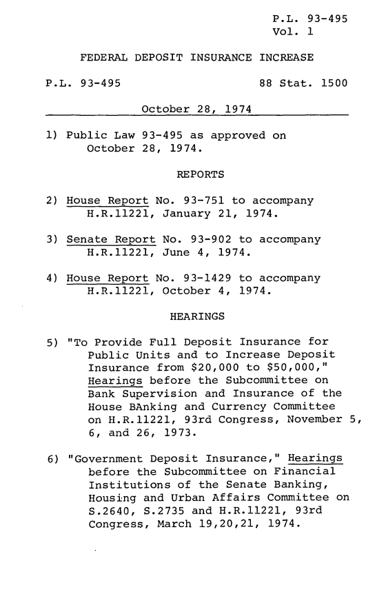 handle is hein.leghis/liryfde0001 and id is 1 raw text is: P.L. 93-495
Vol. 1
FEDERAL DEPOSIT INSURANCE INCREASE
P.L. 93-495                    88 Stat. 1500
October 28, 1974
1) Public Law 93-495 as approved on
October 28, 1974.
REPORTS
2) House Report No. 93-751 to accompany
H.R.11221, January 21, 1974.
3) Senate Report No. 93-902 to accompany
H.R.11221, June 4, 1974.
4) House Report No. 93-1429 to accompany
H.R.11221, October 4, 1974.
HEARINGS
5) To Provide Full Deposit Insurance for
Public Units and to Increase Deposit
Insurance from $20,000 to $50,000,
Hearings before the Subcommittee on
Bank Supervision and Insurance of the
House BAnking and Currency Committee
on H.R.11221, 93rd Congress, November 5,
6, and 26, 1973.
6) Government Deposit Insurance, Hearings
before the Subcommittee on Financial
Institutions of the Senate Banking,
Housing and Urban Affairs Committee on
S.2640, S.2735 and H.R.11221, 93rd
Congress, March 19,20,21, 1974.


