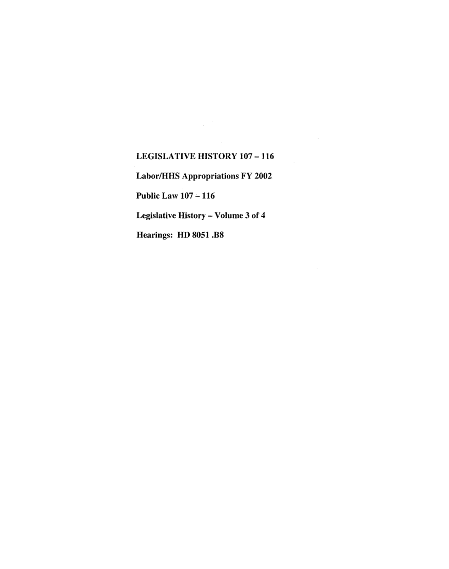 handle is hein.leghis/lishislhea0003 and id is 1 raw text is: LEGISLATIVE HISTORY 107 -116
Labor/HHS Appropriations FY 2002
Public Law 107 - 116
Legislative History - Volume 3 of 4
Hearings: HD 8051 .B8



