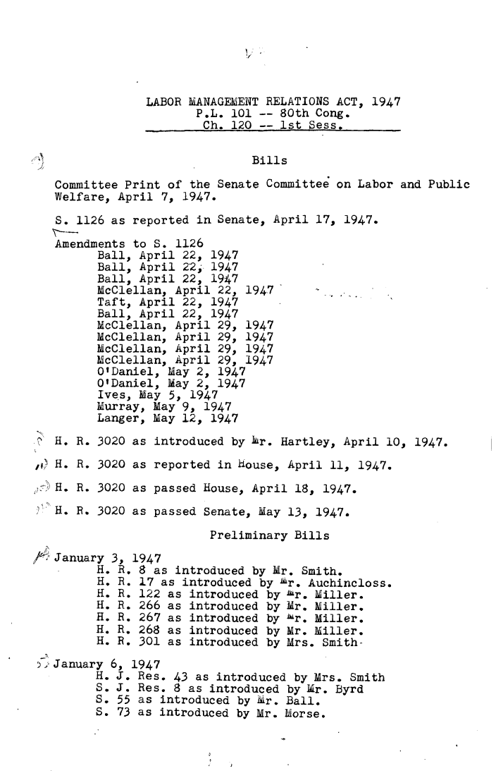 handle is hein.leghis/lmgmra0006 and id is 1 raw text is: 


IV '


              LABOR MANAGEMENT RELATIONS ACT, 1947
                     P.L. 101 -- 80th Cong.
                     Ch.  120 -- 1st Sess.


                             Bills

 Committee Print of the Senate Committee on Labor and Public
 Welfare, April 7, 1947.

 S. 1126 as reported in Senate, April 17, 1947.

 Amendments to S. 1126
       Ball, April 22, 1947
       Ball, April 22, 1947
       Ball, April 22, 1947
       McClellan, April 22, 1947
       Taft, April 22, 1947
       Ball, April 22, 1947
       McClellan, April 29, 1947
       McClellan, April 29, 1947
       McClellan, April 29, 1947
       McClellan, April 29, 1947
       O'Daniel, May 2, 1947
       O'Daniel, May 2, 1947
       Ives, May 5, 1947
       Murray, May 9, 1947
       Langer, May 12, 1947

 H. R. 3020 as introduced by Mr. Hartley, April 10, 1947.

 H. R. 3020 as reported in house, April 11, 1947.

,H. R. 3020 as passed House, April 18, 1947.

H.  R. 3020 as passed Senate, May 13, 1947.

                       Preliminary Bills

 January 3, 1947
       H. R. 8 as introduced by Mr. Smith.
       H. R. 17 as introduced by Mr. Auchincloss.
       H. R. 122 as introduced by 'hr. Miller.
       H. R. 266 as introduced by Mr. Miller.
       H. R. 267 as introduced by 1r. Miller.
       H. R. 268 as introduced by Mr. Miller.
       H. R. 301 as introduced by Mrs. Smith-

 January 6, 1947
       H. J. Res. 43 as introduced by Mrs. Smith
       S. J. Res. 8 as introduced by Mr. Byrd
       S. 55 as introduced by &r. Ball.
       S. 73 as introduced by Mr. Morse.


