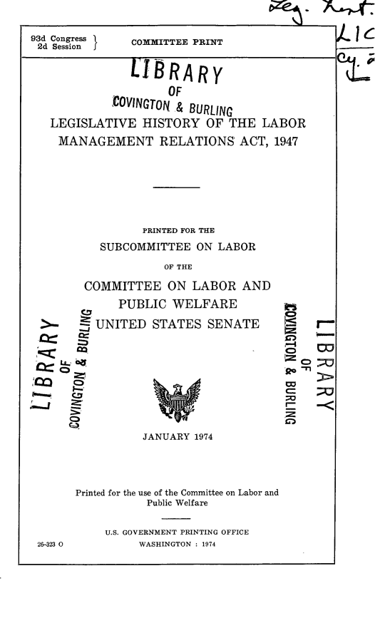 handle is hein.leghis/lmgmra0009 and id is 1 raw text is: 


93d Congress
2d Session j


Cc4


COMMITTEE PRINT


            LBRARY

                  OF
         COVINGTON & BURLING

LEGISLATIVE   HISTORY   OF THE  LABOR

MANAGEMENT RELATIONS ACT, 1947








              PRINTED FOR THE

        SUBCOMMITTEE  ON LABOR

                 OF THE

     COMMITTEE ON LABOR AND


   -J


LL0~

  0
  I-


  0


   PUBLIC   WELFARE

UNITE.D  STATES  SENATE


C-


JANUARY 1974


Printed for the use of the Committee on Labor and
           Public Welfare


     U.S. GOVERNMENT PRINTING OFFICE
          WASHINGTON : 1974


Z -  -


r


26-323 0


- ic



