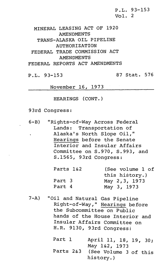 handle is hein.leghis/lmineamt0002 and id is 1 raw text is: P.L. 93-153
Vol. 2
MINERAL LEASING ACT OF 1920
AMENDMENTS
TRANS-ALASKA OIL PIPELINE
AUTHORIZATION
FEDERAL TRADE COMMISSION ACT
AMENDMENTS
FEDERAL REPORTS ACT AMENDMENTS
P.L. 93-153                 87 Stat. 576
November 16, 1973
HEARINGS (CONT.)
93rd Congress:
6-B) Rights-of-Way Across Federal
Lands: Transportation of
Alaska's North Slope Oil,
Hearings before the Senate
Interior and Insular Affairs
Committee on S.970, S.993, and
S.1565, 93rd Congress:
Parts 1&2       (See volume 1 of
this history.)
Part 3          May 2,3, 1973
Part 4          May 3, 1973
7-A)  Oil and Natural Gas Pipeline
Right-of-Way, Hearings before
the Subcommittee on Public
hands of the House Interior and
Insular Affairs Committee on
H.R. 9130, 93rd Congressi
Part 1     April 11, 18, 19, 30;
May 1&2, 1973
Parts 2&3  (See Volume 3 of this
history.)


